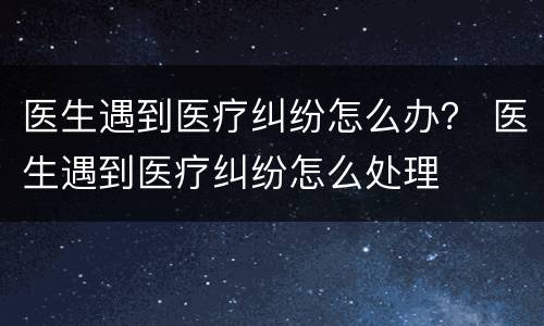医生遇到医疗纠纷怎么办？ 医生遇到医疗纠纷怎么处理