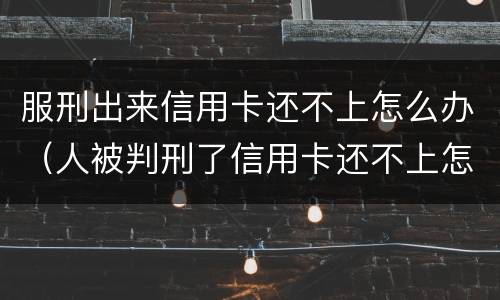 服刑出来信用卡还不上怎么办（人被判刑了信用卡还不上怎么办）