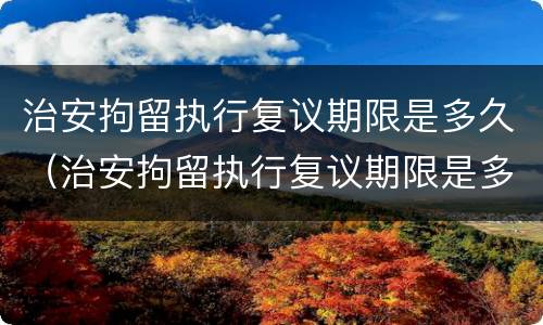 治安拘留执行复议期限是多久（治安拘留执行复议期限是多久啊）