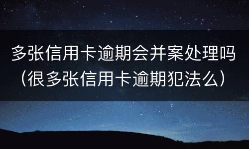 多张信用卡逾期会并案处理吗（很多张信用卡逾期犯法么）