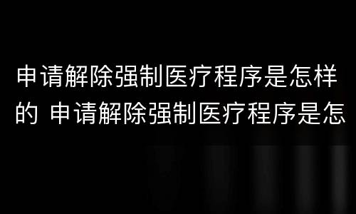 申请解除强制医疗程序是怎样的 申请解除强制医疗程序是怎样的情形