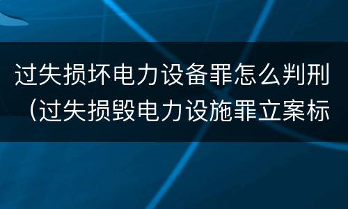 过失损坏电力设备罪怎么判刑（过失损毁电力设施罪立案标准）