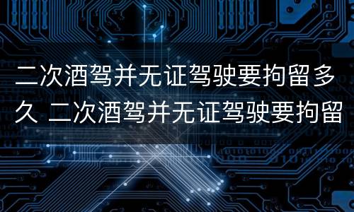 二次酒驾并无证驾驶要拘留多久 二次酒驾并无证驾驶要拘留多久呢