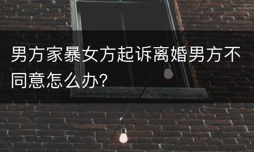 男方家暴女方起诉离婚男方不同意怎么办？