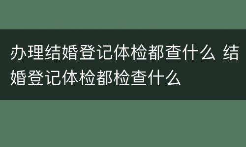办理结婚登记体检都查什么 结婚登记体检都检查什么