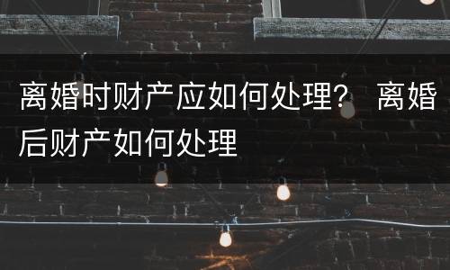 离婚时财产应如何处理？ 离婚后财产如何处理