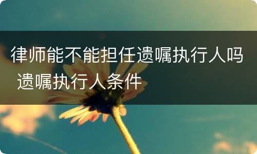 律师能不能担任遗嘱执行人吗 遗嘱执行人条件