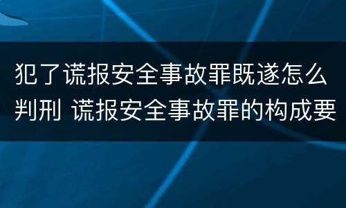 犯了谎报安全事故罪既遂怎么判刑 谎报安全事故罪的构成要件