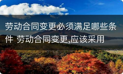 劳动合同变更必须满足哪些条件 劳动合同变更,应该采用