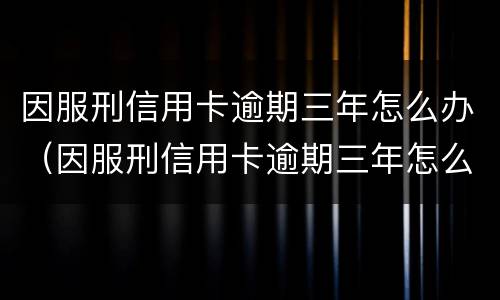 因服刑信用卡逾期三年怎么办（因服刑信用卡逾期三年怎么办出来还可以免息吧）