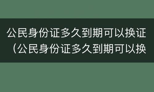 公民身份证多久到期可以换证（公民身份证多久到期可以换证了）