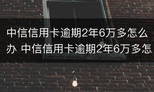 中信信用卡逾期2年6万多怎么办 中信信用卡逾期2年6万多怎么办理