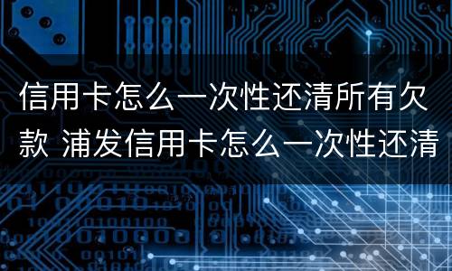 信用卡怎么一次性还清所有欠款 浦发信用卡怎么一次性还清所有欠款