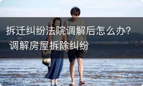 拆迁纠纷法院调解后怎么办？ 调解房屋拆除纠纷