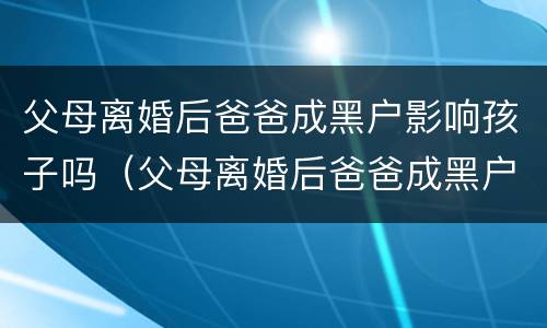 父母离婚后爸爸成黑户影响孩子吗（父母离婚后爸爸成黑户影响孩子吗知乎）