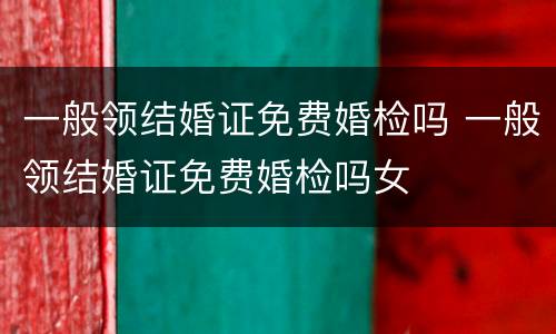 一般领结婚证免费婚检吗 一般领结婚证免费婚检吗女