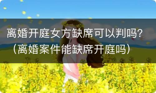 离婚开庭女方缺席可以判吗？（离婚案件能缺席开庭吗）