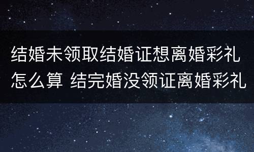结婚未领取结婚证想离婚彩礼怎么算 结完婚没领证离婚彩礼怎么算