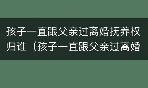 孩子一直跟父亲过离婚抚养权归谁（孩子一直跟父亲过离婚抚养权归谁管）