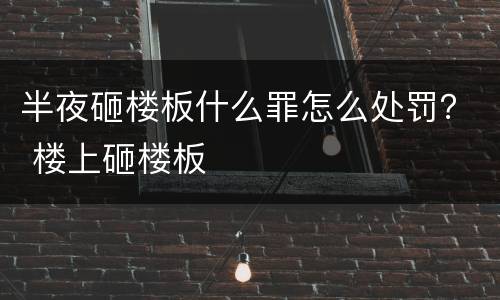 半夜砸楼板什么罪怎么处罚？ 楼上砸楼板