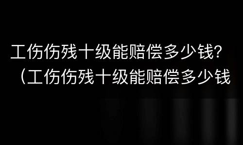 工伤伤残十级能赔偿多少钱？（工伤伤残十级能赔偿多少钱?由谁来支付）
