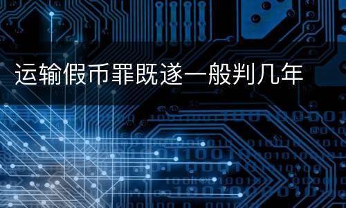 运输假币罪既遂一般判几年