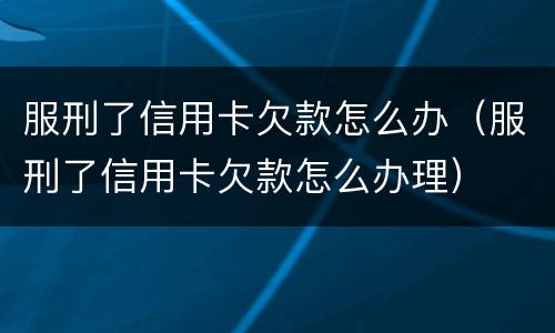服刑了信用卡欠款怎么办（服刑了信用卡欠款怎么办理）