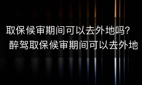 取保候审期间可以去外地吗？ 醉驾取保候审期间可以去外地吗