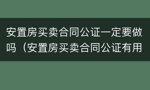 安置房买卖合同公证一定要做吗（安置房买卖合同公证有用么）