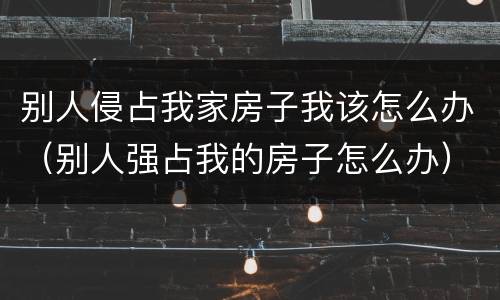 别人侵占我家房子我该怎么办（别人强占我的房子怎么办）