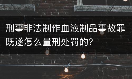 刑事非法制作血液制品事故罪既遂怎么量刑处罚的？
