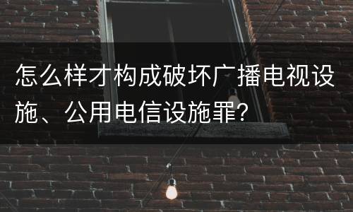 怎么样才构成破坏广播电视设施、公用电信设施罪？
