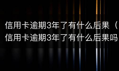 信用卡逾期3年了有什么后果（信用卡逾期3年了有什么后果吗）