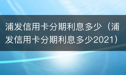 浦发信用卡分期利息多少（浦发信用卡分期利息多少2021）