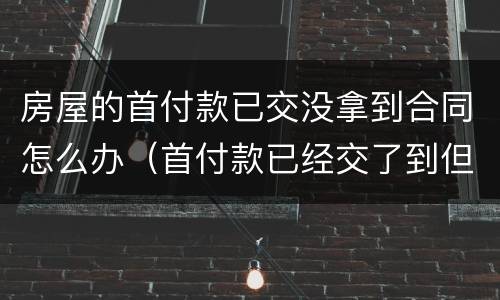 房屋的首付款已交没拿到合同怎么办（首付款已经交了到但房屋合同还没有）