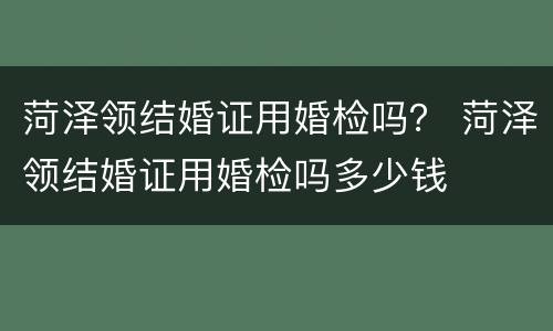 菏泽领结婚证用婚检吗？ 菏泽领结婚证用婚检吗多少钱