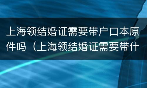 上海领结婚证需要带户口本原件吗（上海领结婚证需要带什么证件）