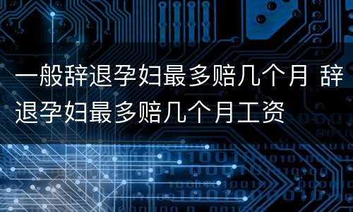 一般辞退孕妇最多赔几个月 辞退孕妇最多赔几个月工资
