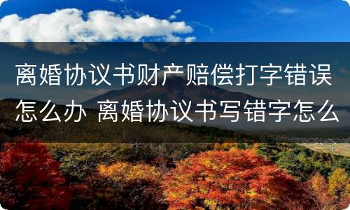 离婚协议书财产赔偿打字错误怎么办 离婚协议书写错字怎么办?