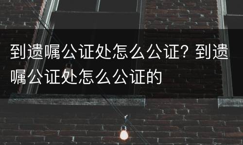 到遗嘱公证处怎么公证? 到遗嘱公证处怎么公证的