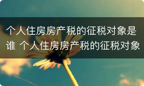 个人住房房产税的征税对象是谁 个人住房房产税的征税对象是谁填写