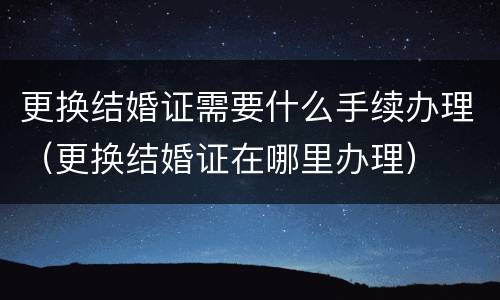 更换结婚证需要什么手续办理（更换结婚证在哪里办理）