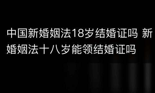 中国新婚姻法18岁结婚证吗 新婚姻法十八岁能领结婚证吗