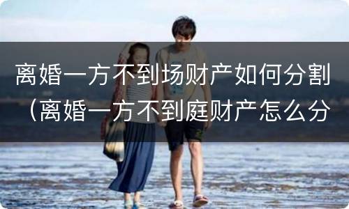 离婚一方不到场财产如何分割（离婚一方不到庭财产怎么分割）