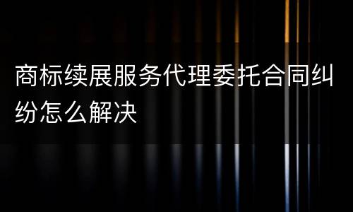 商标续展服务代理委托合同纠纷怎么解决
