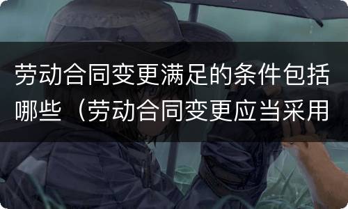 劳动合同变更满足的条件包括哪些（劳动合同变更应当采用什么）
