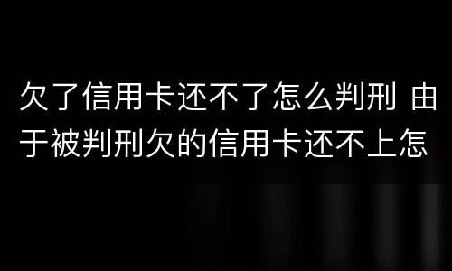 欠了信用卡还不了怎么判刑 由于被判刑欠的信用卡还不上怎么办