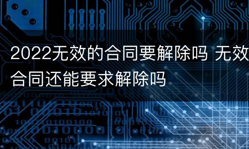 2022无效的合同要解除吗 无效合同还能要求解除吗