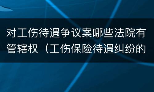 对工伤待遇争议案哪些法院有管辖权（工伤保险待遇纠纷的管辖法院）