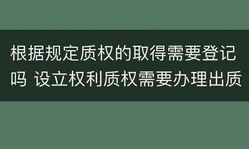 根据规定质权的取得需要登记吗 设立权利质权需要办理出质登记